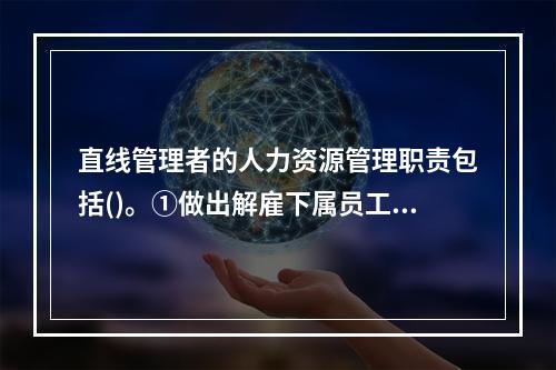 直线管理者的人力资源管理职责包括()。①做出解雇下属员工的决