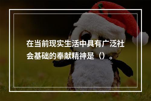 在当前现实生活中具有广泛社会基础的奉献精神是（）。