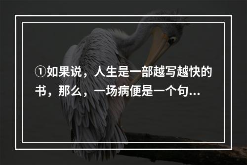 ①如果说，人生是一部越写越快的书，那么，一场病便是一个句号，