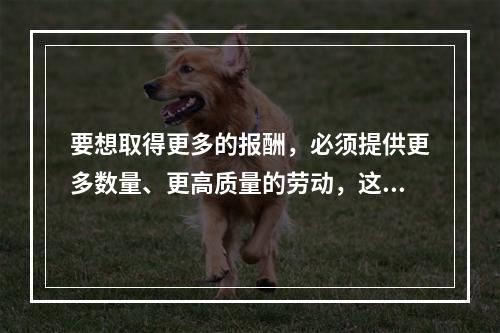 要想取得更多的报酬，必须提供更多数量、更高质量的劳动，这体现