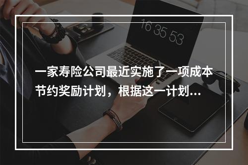 一家寿险公司最近实施了一项成本节约奖励计划，根据这一计划，如