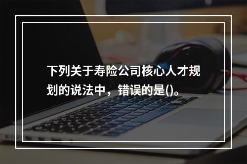 下列关于寿险公司核心人才规划的说法中，错误的是()。