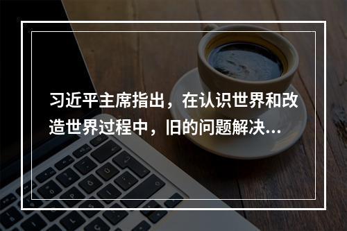 习近平主席指出，在认识世界和改造世界过程中，旧的问题解决了，