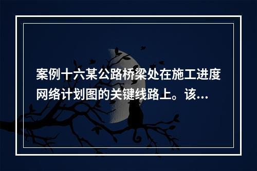 案例十六某公路桥梁处在施工进度网络计划图的关键线路上。该桥在