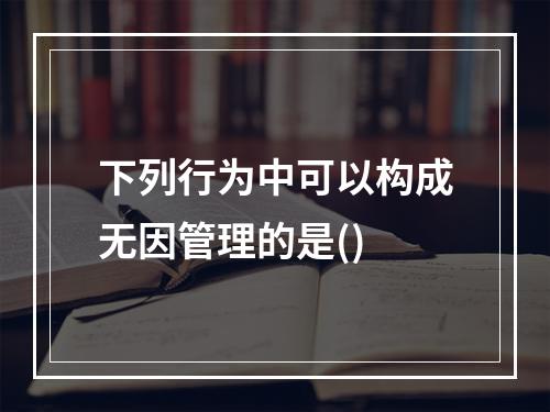 下列行为中可以构成无因管理的是()