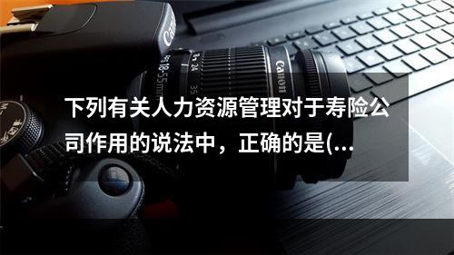 下列有关人力资源管理对于寿险公司作用的说法中，正确的是()。