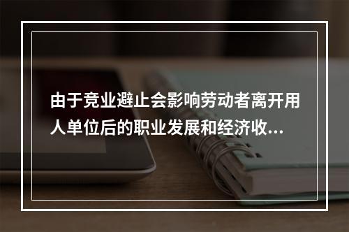 由于竞业避止会影响劳动者离开用人单位后的职业发展和经济收入，