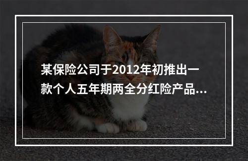 某保险公司于2012年初推出一款个人五年期两全分红险产品，该