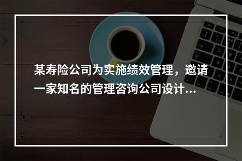 某寿险公司为实施绩效管理，邀请一家知名的管理咨询公司设计了绩