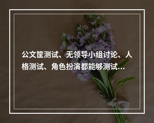 公文筐测试、无领导小组讨论、人格测试、角色扮演都能够测试一个