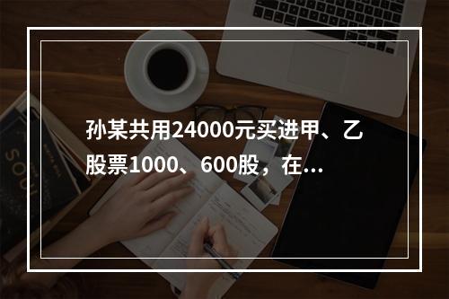 孙某共用24000元买进甲、乙股票1000、600股，在甲股