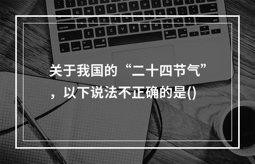 关于我国的“二十四节气”，以下说法不正确的是()