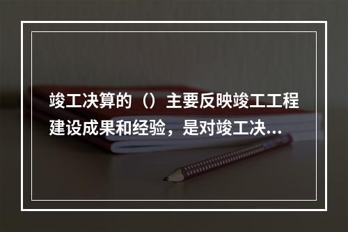 竣工决算的（）主要反映竣工工程建设成果和经验，是对竣工决算报