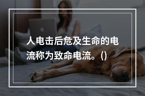 人电击后危及生命的电流称为致命电流。()