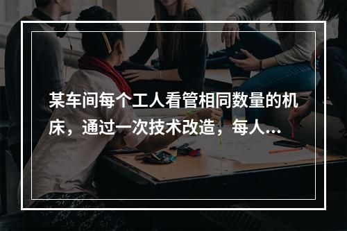 某车间每个工人看管相同数量的机床，通过一次技术改造，每人可多