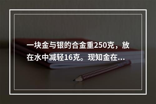 一块金与银的合金重250克，放在水中减轻16克。现知金在水中