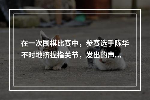 在一次围棋比赛中，参赛选手陈华不时地挤捏指关节，发出的声响干