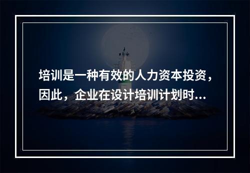 培训是一种有效的人力资本投资，因此，企业在设计培训计划时，不