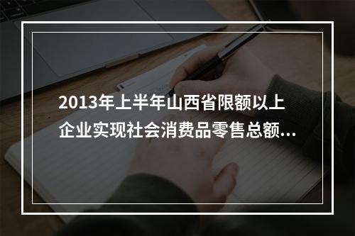 2013年上半年山西省限额以上企业实现社会消费品零售总额多少