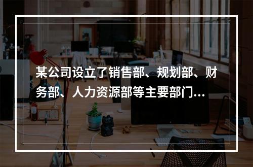 某公司设立了销售部、规划部、财务部、人力资源部等主要部门，当