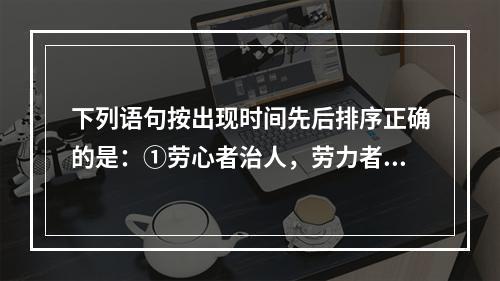 下列语句按出现时间先后排序正确的是：①劳心者治人，劳力者治于