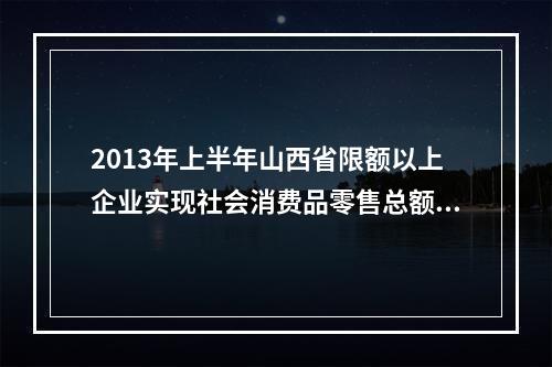 2013年上半年山西省限额以上企业实现社会消费品零售总额多少