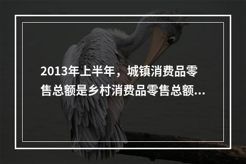 2013年上半年，城镇消费品零售总额是乡村消费品零售总额的多