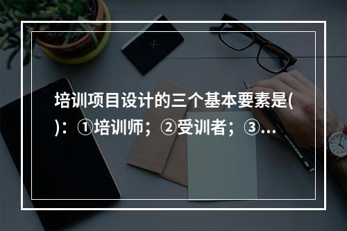 培训项目设计的三个基本要素是()：①培训师；②受训者；③培训