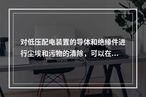 对低压配电装置的导体和绝缘件进行尘埃和污物的清除，可以在带电