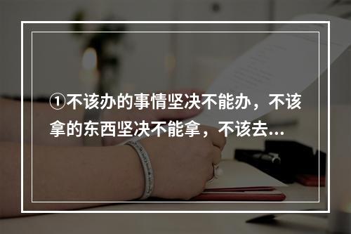 ①不该办的事情坚决不能办，不该拿的东西坚决不能拿，不该去的地