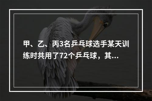 甲、乙、丙3名乒乓球选手某天训练时共用了72个乒乓球，其中甲