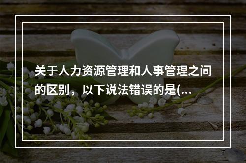 关于人力资源管理和人事管理之间的区别，以下说法错误的是()。