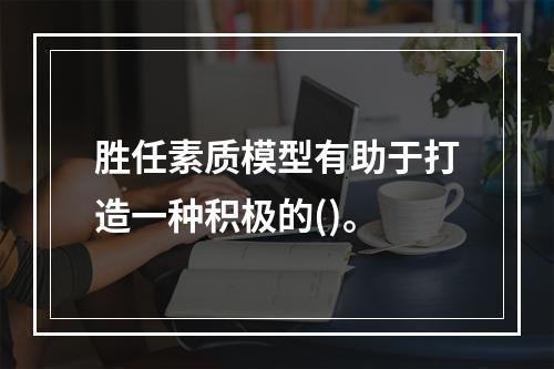 胜任素质模型有助于打造一种积极的()。