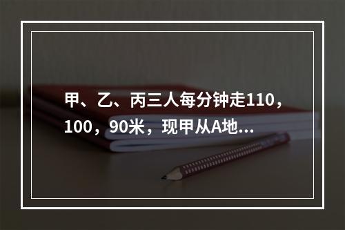 甲、乙、丙三人每分钟走110，100，90米，现甲从A地，乙