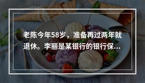 老陈今年58岁，准备再过两年就退休。李丽是某银行的银行保险销