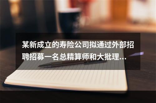 某新成立的寿险公司拟通过外部招聘招募一名总精算师和大批理赔专