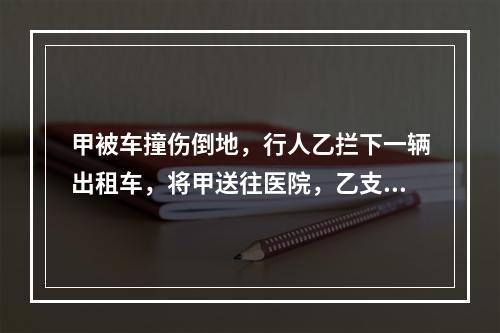 甲被车撞伤倒地，行人乙拦下一辆出租车，将甲送往医院，乙支付了