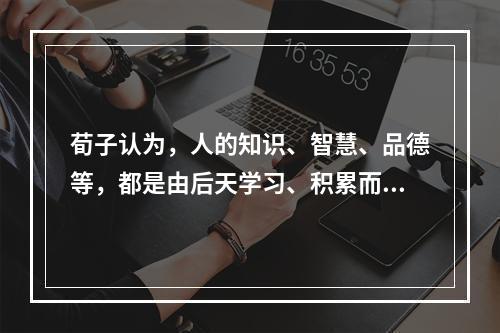 荀子认为，人的知识、智慧、品德等，都是由后天学习、积累而来的