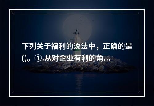 下列关于福利的说法中，正确的是()。①.从对企业有利的角度来