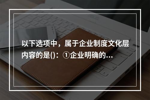 以下选项中，属于企业制度文化层内容的是()：①企业明确的发展