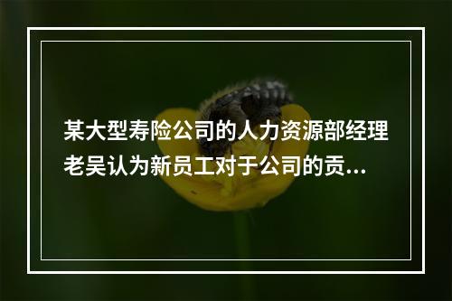 某大型寿险公司的人力资源部经理老吴认为新员工对于公司的贡献不