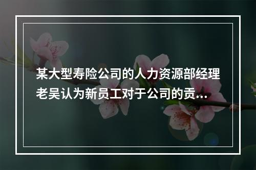 某大型寿险公司的人力资源部经理老吴认为新员工对于公司的贡献不