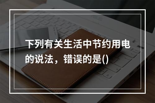 下列有关生活中节约用电的说法，错误的是()