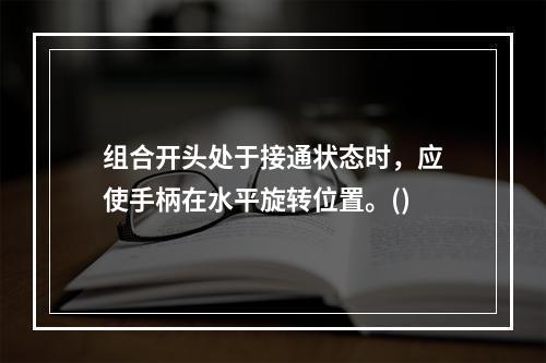 组合开头处于接通状态时，应使手柄在水平旋转位置。()