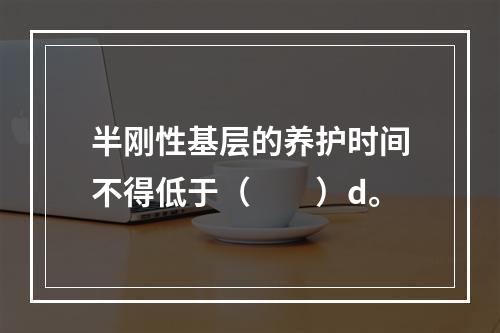 半刚性基层的养护时间不得低于（　　）d。