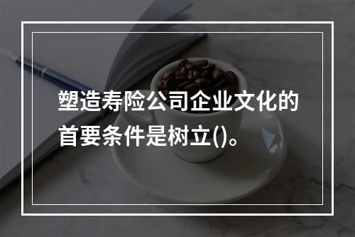 塑造寿险公司企业文化的首要条件是树立()。