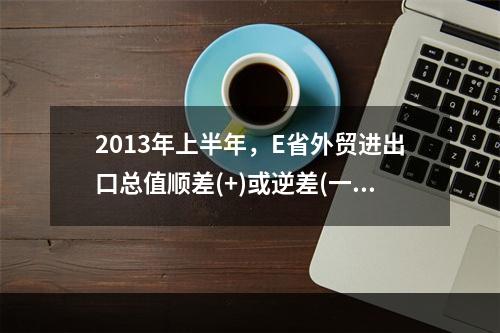 2013年上半年，E省外贸进出口总值顺差(+)或逆差(一)为