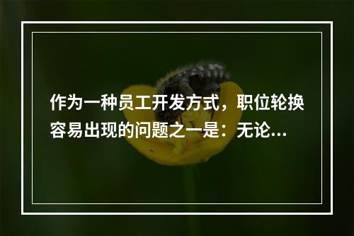 作为一种员工开发方式，职位轮换容易出现的问题之一是：无论是接