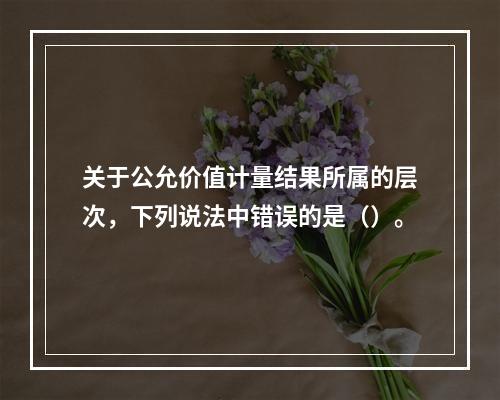 关于公允价值计量结果所属的层次，下列说法中错误的是（）。