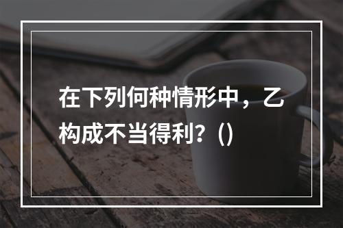 在下列何种情形中，乙构成不当得利？()